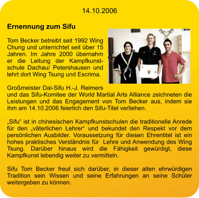 14.10.2006  Ernennung zum Sifu  Tom Becker betreibt seit 1992 Wing Chung und unterrichtet seit über 15 Jahren. Im Jahre 2000 übernahm er die Leitung der Kampfkunstschule Dachau/ Petershausen und lehrt dort Wing Tsung und Escrima.  Großmeister Dai-Sifu H.-J. Reimers und das Sifu-Komitee der World Martial Arts Alliance zeichneten die Leistungen und das Engagement von Tom Becker aus, indem sie ihm am 14.10.2006 feierlich den Sifu-Titel verliehen.  „Sifu“ ist in chinesischen Kampfkunstschulen die traditionelle Anrede für den „väterlichen Lehrer“ und bekundet den Respekt vor dem persönlichen Ausbilder. Voraussetzung für diesen Ehrentitel ist ein hohes praktisches Verständnis für  Lehre und Anwendung des Wing Tsung. Darüber hinaus wird die Fähigkeit gewürdigt, diese Kampfkunst lebendig weiter zu vermitteln.  Sifu Tom Becker freut sich darüber, in dieser alten ehrwürdigen Tradition sein Wissen und seine Erfahrungen an seine Schüler weitergeben zu können.