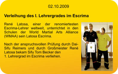 02.10.2009  Verleihung des I. Lehrergrades im Escrima  René Latosa, einer der renomiertesten Escrima-Lehrer weltweit, unterrichtet in den Schulen der World Martial Arts Alliance (WMAA) sein Latosa Escrima.  Nach der anspruchsvollen Prüfung durch Dai-Sifu Reimers und durch Großmeister René Latosa bekam Sifu Tom Becker den 1. Lehrergrad im Escrima verliehen.