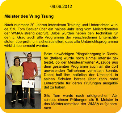 09.06.2012  Meister des Wing Tsung  Nach nunmehr 20 Jahren intensivem Training und Unterrichten wurde Sifu Tom Becker über ein halbes Jahr lang vom Meisterkomitee der WMAA streng geprüft. Dabei wurden neben den Techniken für den 5. Grad auch alle Programme der verschiedenen Unterrichtsstufen überprüft, um sicherzustellen, dass alle Unterrichtsprogramme wirklich beherrscht werden.  Beim einwöchigen Pfingstlehrgang in Riccione (Italien) wurde noch einmal intensiv getestet, ob der Meisteranwärter Auszüge aus dem gesamten Programm auch an die dort anwesenden Teilnehmer vermitteln konnte. Dabei half ihm natürlich der Umstand, in seinen Schulen bereits über zehn hohe Lehrergrade für deren Prüfungen ausgebildet zu haben.  Sifu Tom wurde nach erfolgreichem Abschluss dieser Prüfungen als 5. Meister in das Meisterkommitee der WMAA aufgenommen.