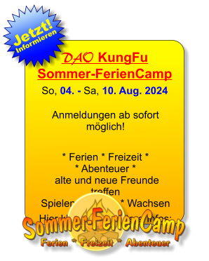 DAO KungFuSommer-FerienCamp So, 04. - Sa, 10. Aug. 2024  Anmeldungen ab sofort möglich!  * Ferien * Freizeit ** Abenteuer * alte und neue Freunde treffen Spielen * Lernen * Wachsen  Hier klicken für weitere Infos: 25. JAN 13. JAN Jetzt! Informieren