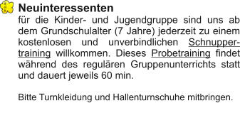 Neuinteressenten	 für die Kinder- und Jugendgruppe sind uns ab dem Grundschulalter (7 Jahre) jederzeit zu einem kostenlosen und unverbindlichen Schnuppertraining willkommen. Dieses Probetraining findet während des regulären Gruppenunterrichts statt und dauert jeweils 60 min.  Bitte Turnkleidung und Hallenturnschuhe mitbringen.