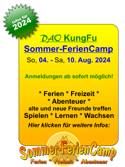 DAO KungFuSommer-FerienCamp So, 04. - Sa, 10. Aug. 2024  Anmeldungen ab sofort möglich!  * Ferien * Freizeit ** Abenteuer * alte und neue Freunde treffen Spielen * Lernen * Wachsen  Hier klicken für weitere Infos: 25. JAN 13. JAN Infos für 2024