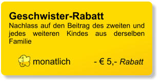 Geschwister-Rabatt 	 Nachlass auf den Beitrag des zweiten und jedes weiteren Kindes aus derselben Familie  monatlich	- € 5,- Rabatt